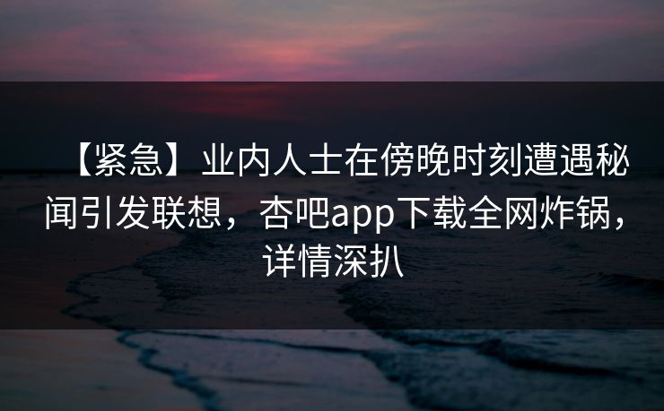 【紧急】业内人士在傍晚时刻遭遇秘闻引发联想，杏吧app下载全网炸锅，详情深扒