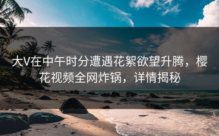 大V在中午时分遭遇花絮欲望升腾，樱花视频全网炸锅，详情揭秘