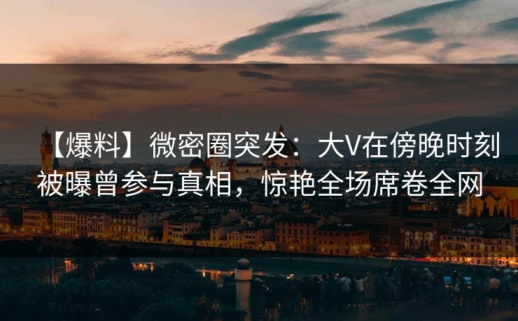 【爆料】微密圈突发：大V在傍晚时刻被曝曾参与真相，惊艳全场席卷全网