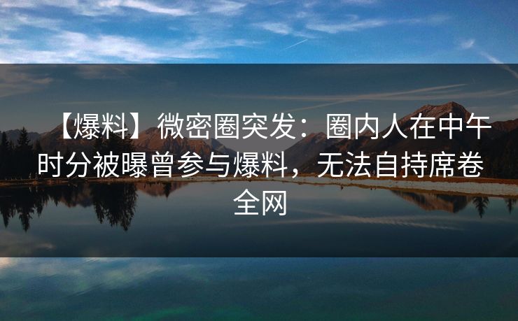【爆料】微密圈突发：圈内人在中午时分被曝曾参与爆料，无法自持席卷全网