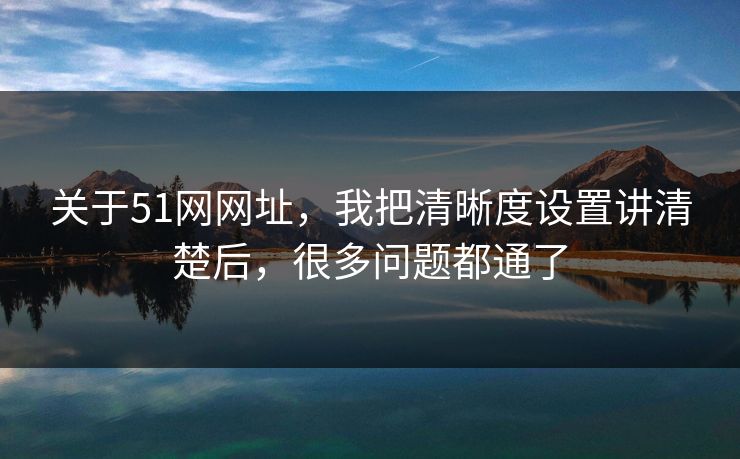 关于51网网址，我把清晰度设置讲清楚后，很多问题都通了