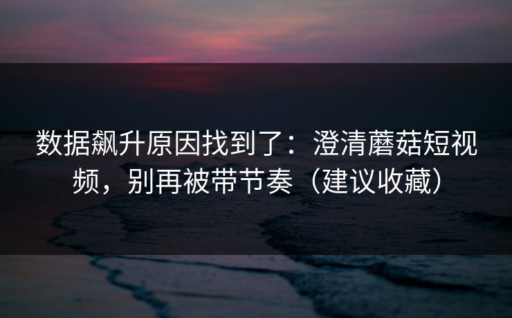 数据飙升原因找到了:澄清蘑菇短视频,别再被带节奏(建议收藏) 数据飙升原因找到了:澄清蘑菇短视频,别再被带节奏(建议收藏)