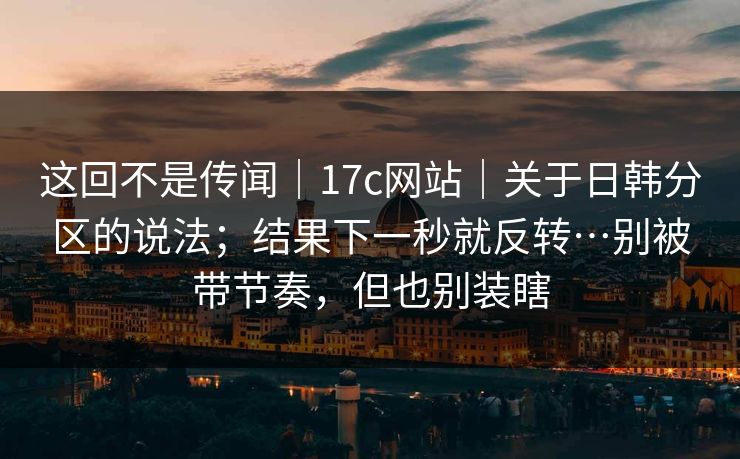 这回不是传闻｜17c网站｜关于日韩分区的说法；结果下一秒就反转…别被带节奏，但也别装瞎