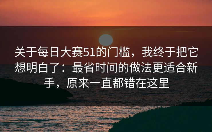 关于每日大赛51的门槛，我终于把它想明白了：最省时间的做法更适合新手，原来一直都错在这里