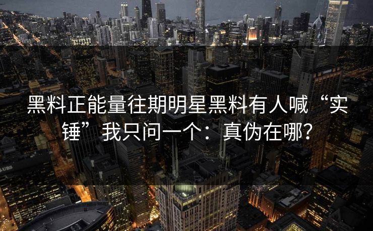黑料正能量往期明星黑料有人喊“实锤”我只问一个：真伪在哪？