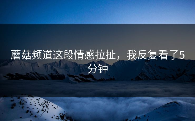 蘑菇频道这段情感拉扯，我反复看了5分钟