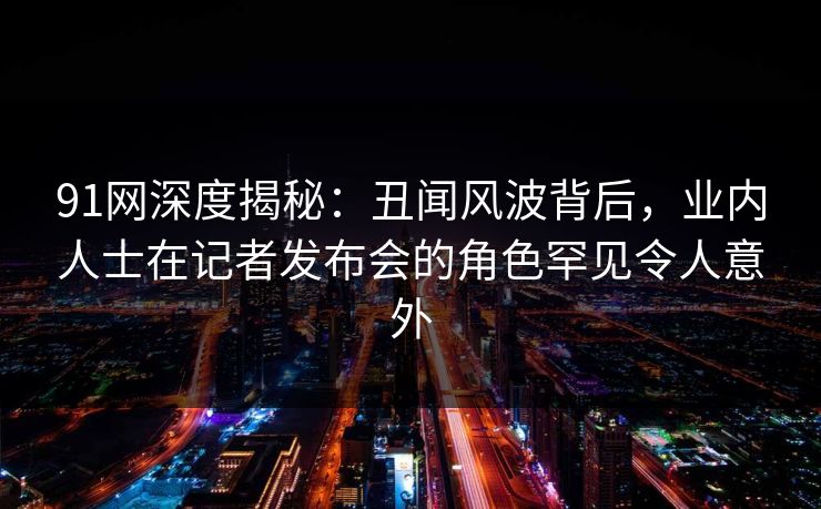 91网深度揭秘:丑闻风波背后,业内人士在记者发布会的角色罕见令人意外 91网深度揭秘:丑闻风波背后,业内人士在记者发布会的角色罕见令人意外