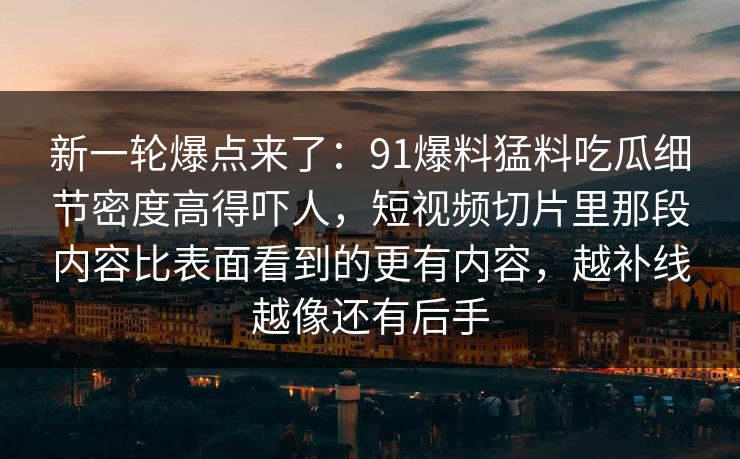 新一轮爆点来了：91爆料猛料吃瓜细节密度高得吓人，短视频切片里那段内容比表面看到的更有内容，越补线越像还有后手