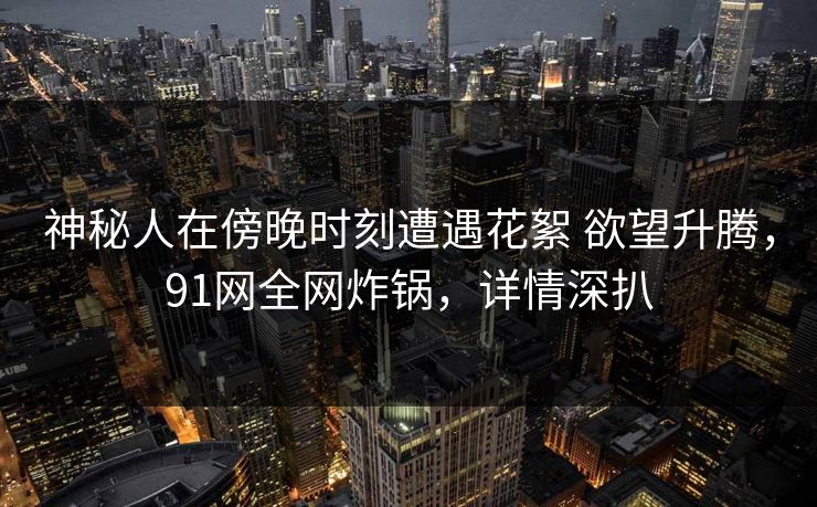 神秘人在傍晚时刻遭遇花絮 欲望升腾,91网全网炸锅,详情深扒 神秘人在傍晚时刻遭遇花絮 欲望升腾,91网全网炸锅,详情深扒